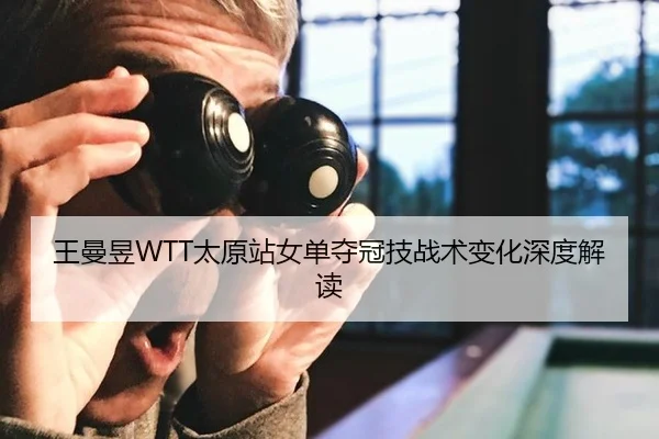 王曼昱WTT太原站女单夺冠技战术变化深度解读