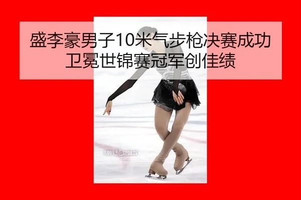 盛李豪男子10米气步枪决赛成功卫冕世锦赛冠军创佳绩