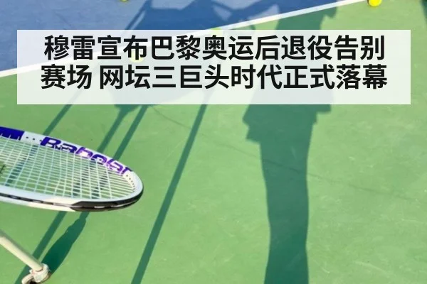 穆雷宣布巴黎奥运后退役告别赛场 网坛三巨头时代正式落幕